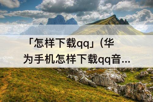 「怎样下载qq」(华为手机怎样下载qq音乐)