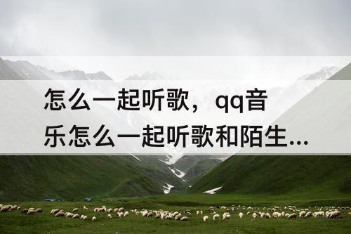 怎么一起听歌，qq音乐怎么一起听歌和陌生人