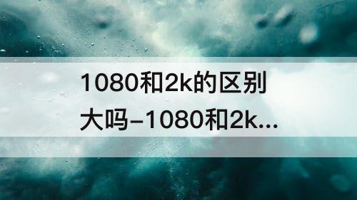 1080和2k的区别大吗-1080和2k的区别大吗贴吧