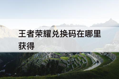 王者荣耀兑换码在哪里获得