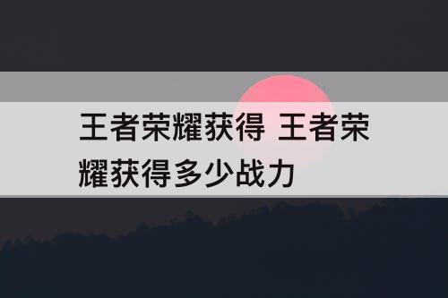 王者荣耀获得 王者荣耀获得多少战力