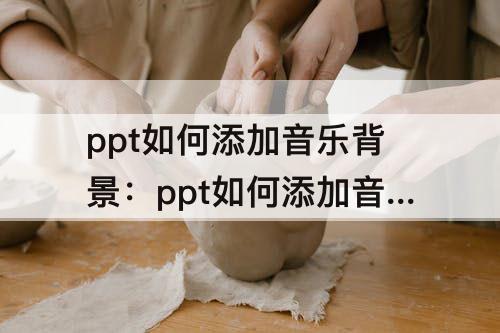 ppt如何添加音乐背景：ppt如何添加音乐背景如何连续播放