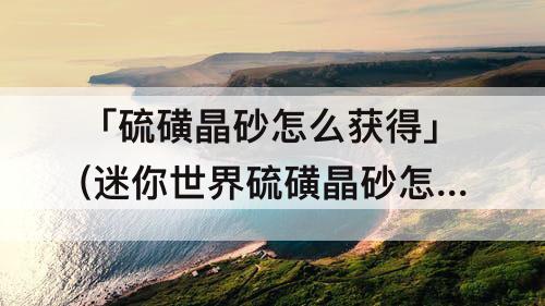「硫磺晶砂怎么获得」(迷你世界硫磺晶砂怎么获得)