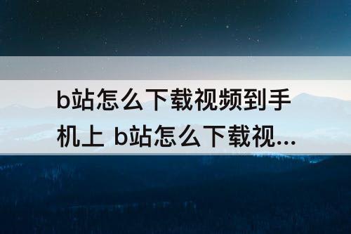 b站怎么下载视频到手机上 b站怎么下载视频到手机上安卓