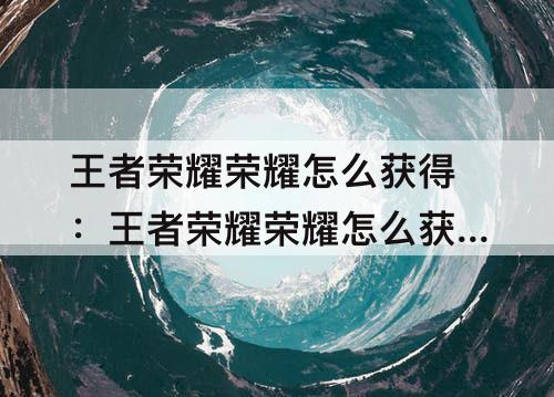 王者荣耀荣耀怎么获得：王者荣耀荣耀怎么获得英雄