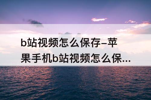 b站视频怎么保存-苹果手机b站视频怎么保存到相册