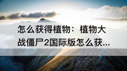怎么获得植物：植物大战僵尸2国际版怎么获得植物碎片