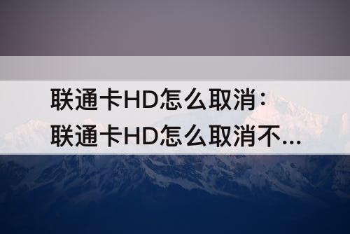 联通卡HD怎么取消：联通卡HD怎么取消不了