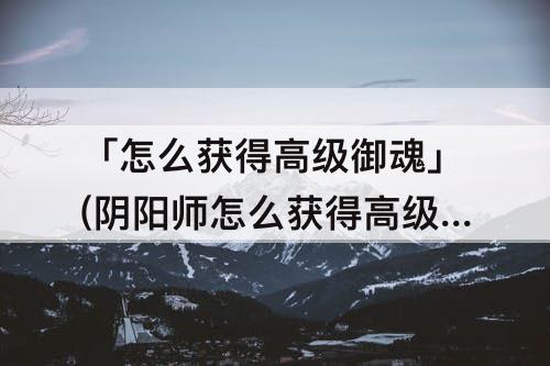 「怎么获得高级御魂」(阴阳师怎么获得高级御魂)