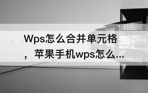Wps怎么合并单元格，苹果手机wps怎么合并单元格内容