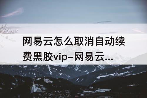 网易云怎么取消自动续费黑胶vip-网易云怎么取消自动续费黑胶vip话费