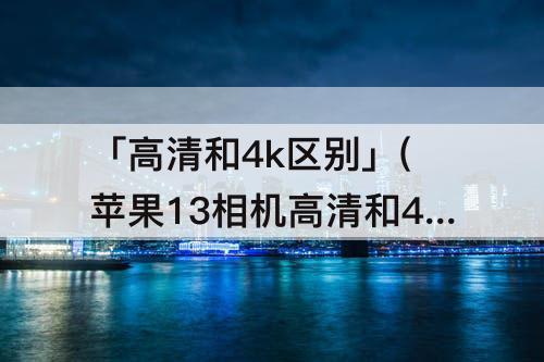 「高清和4k区别」(苹果13相机高清和4k区别)