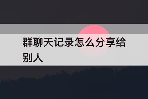 群聊天记录怎么分享给别人