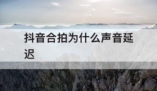 抖音合拍为什么声音延迟