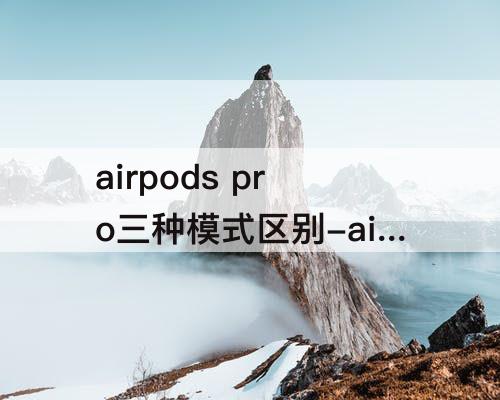 airpods pro三种模式区别-airpods pro三种模式区别安卓