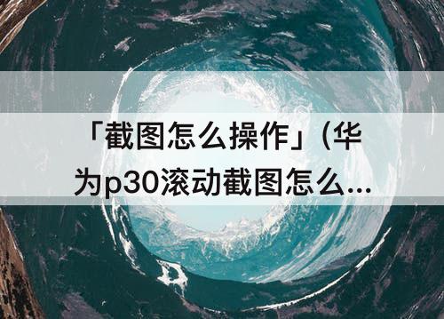 「截图怎么操作」(华为p30滚动截图怎么操作)