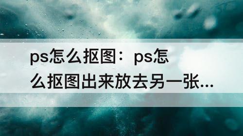 ps怎么抠图：ps怎么抠图出来放去另一张图片那里
