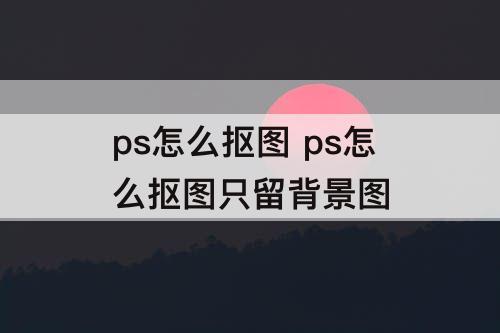 ps怎么抠图 ps怎么抠图只留背景图