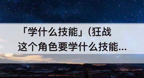 「学什么技能」(狂战这个角色要学什么技能)