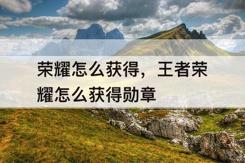 荣耀怎么获得，王者荣耀怎么获得勋章