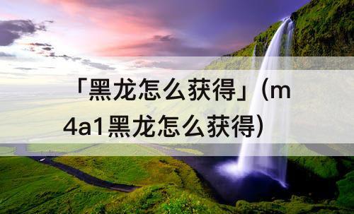 「黑龙怎么获得」(m4a1黑龙怎么获得)