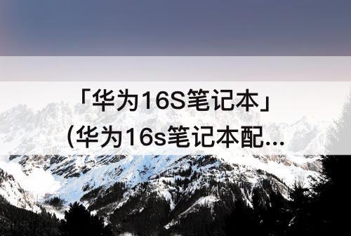 「华为16S笔记本」(华为16s笔记本配置表)