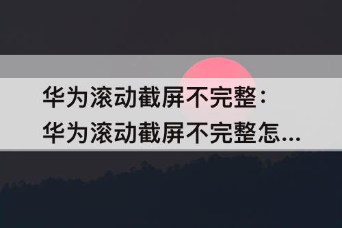 华为滚动截屏不完整：华为滚动截屏不完整怎么回事呢?