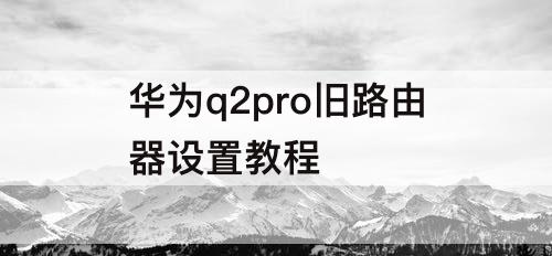 华为q2pro旧路由器设置教程